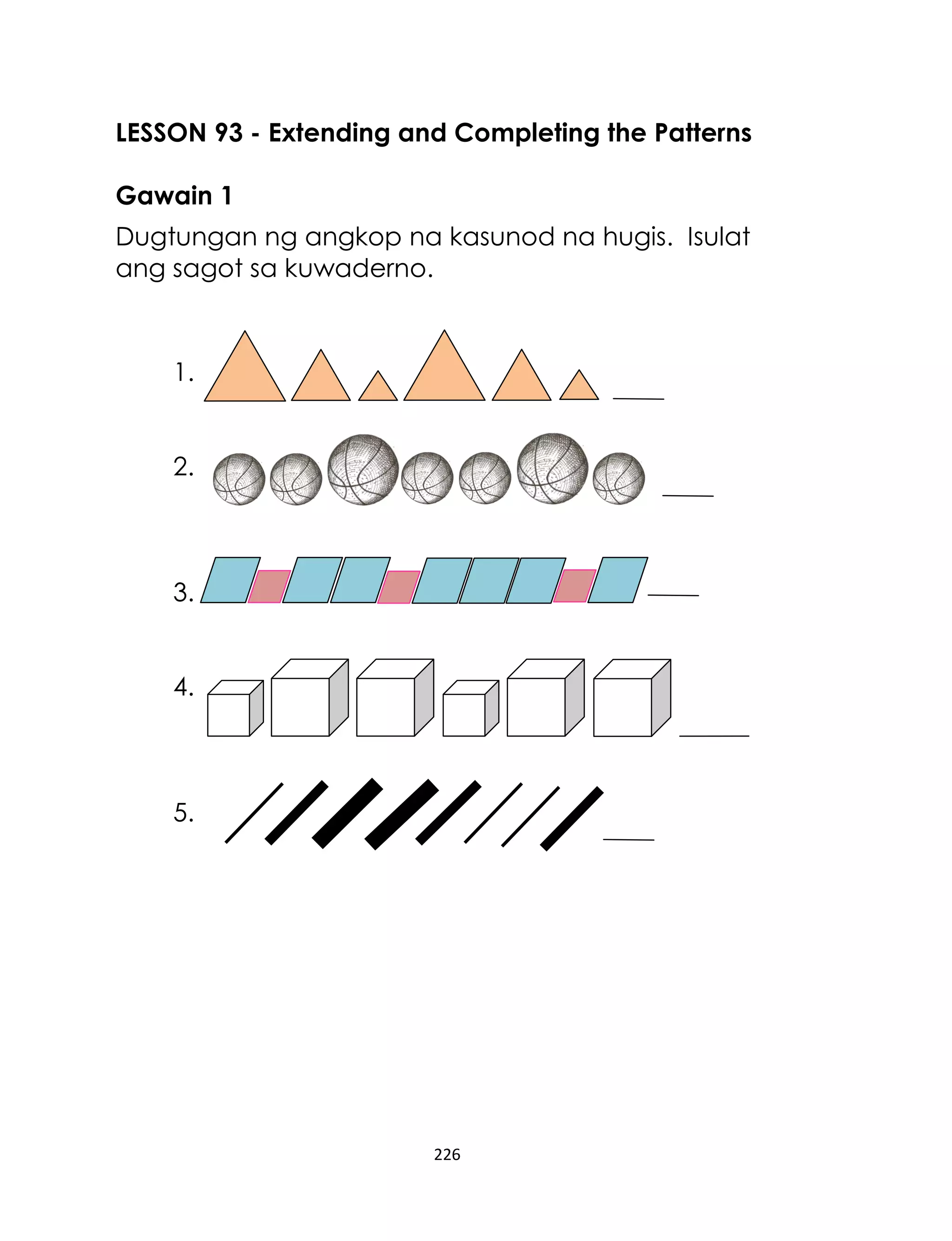 226
LESSON 93 - Extending and Completing the Patterns
Gawain 1
Dugtungan ng angkop na kasunod na hugis. Isulat
ang sagot sa kuwaderno.
1.
2.
3.
4.
5.
 