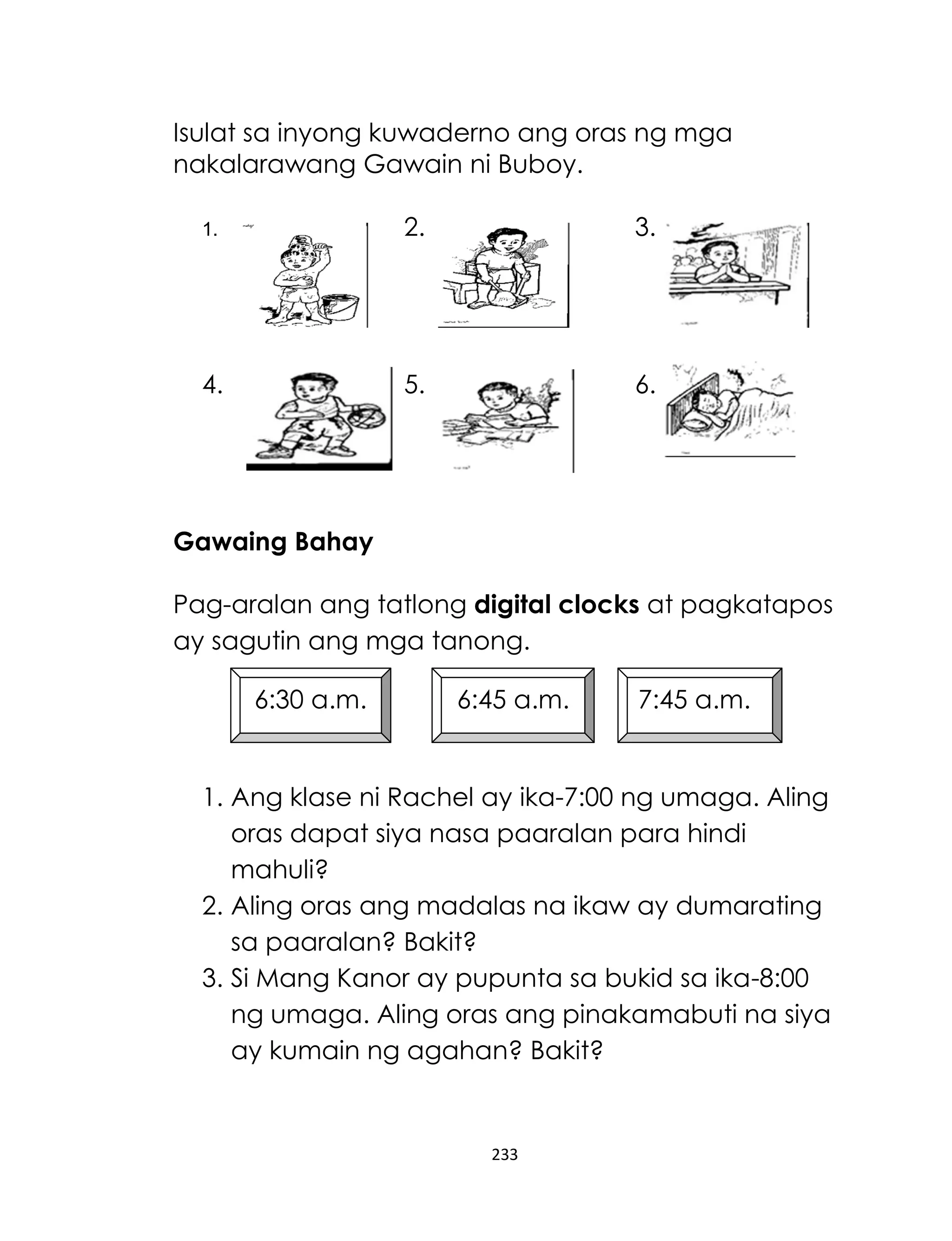 233
Isulat sa inyong kuwaderno ang oras ng mga
nakalarawang Gawain ni Buboy.
1. 2. 3.
4. 5. 6.
Gawaing Bahay
Pag-aralan ang tatlong digital clocks at pagkatapos
ay sagutin ang mga tanong.
1. Ang klase ni Rachel ay ika-7:00 ng umaga. Aling
oras dapat siya nasa paaralan para hindi
mahuli?
2. Aling oras ang madalas na ikaw ay dumarating
sa paaralan? Bakit?
3. Si Mang Kanor ay pupunta sa bukid sa ika-8:00
ng umaga. Aling oras ang pinakamabuti na siya
ay kumain ng agahan? Bakit?
6:30 a.m. 6:45 a.m. 7:45 a.m.
 