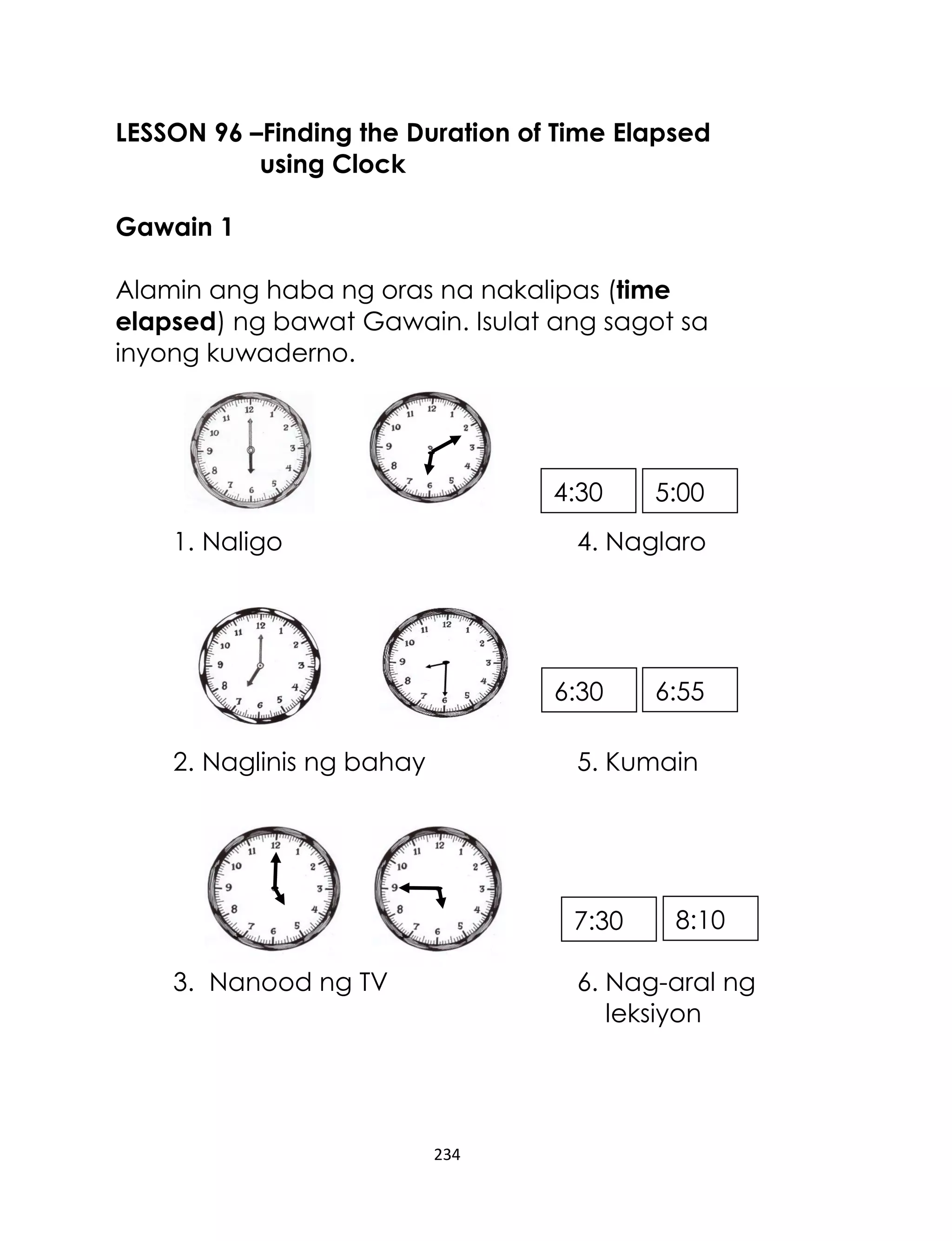 234
LESSON 96 –Finding the Duration of Time Elapsed
using Clock
Gawain 1
Alamin ang haba ng oras na nakalipas (time
elapsed) ng bawat Gawain. Isulat ang sagot sa
inyong kuwaderno.
1. Naligo 4. Naglaro
2. Naglinis ng bahay 5. Kumain
3. Nanood ng TV 6. Nag-aral ng
leksiyon
4:30 5:00
8:107:30
6:556:30
 