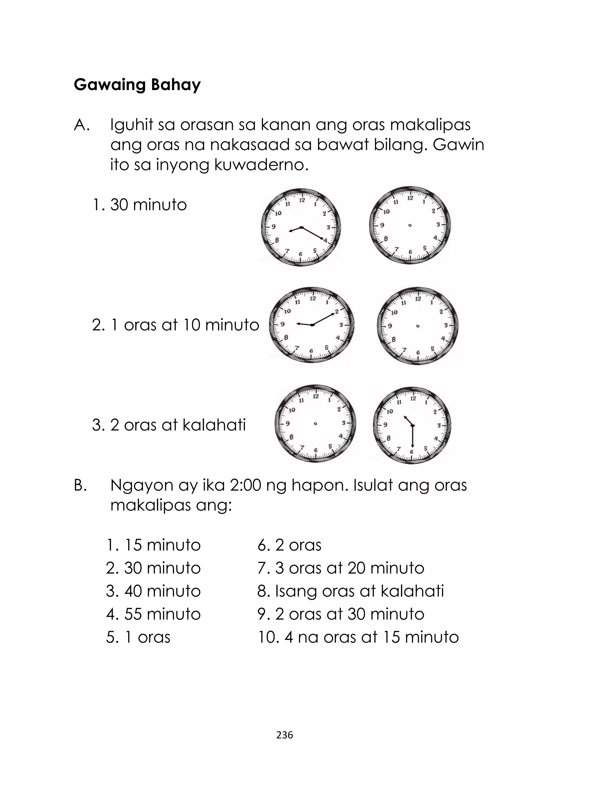 236
Gawaing Bahay
A. Iguhit sa orasan sa kanan ang oras makalipas
ang oras na nakasaad sa bawat bilang. Gawin
ito sa inyong kuwaderno.
1. 30 minuto
2. 1 oras at 10 minuto
3. 2 oras at kalahati
B. Ngayon ay ika 2:00 ng hapon. Isulat ang oras
makalipas ang:
1. 15 minuto 6. 2 oras
2. 30 minuto 7. 3 oras at 20 minuto
3. 40 minuto 8. Isang oras at kalahati
4. 55 minuto 9. 2 oras at 30 minuto
5. 1 oras 10. 4 na oras at 15 minuto
 