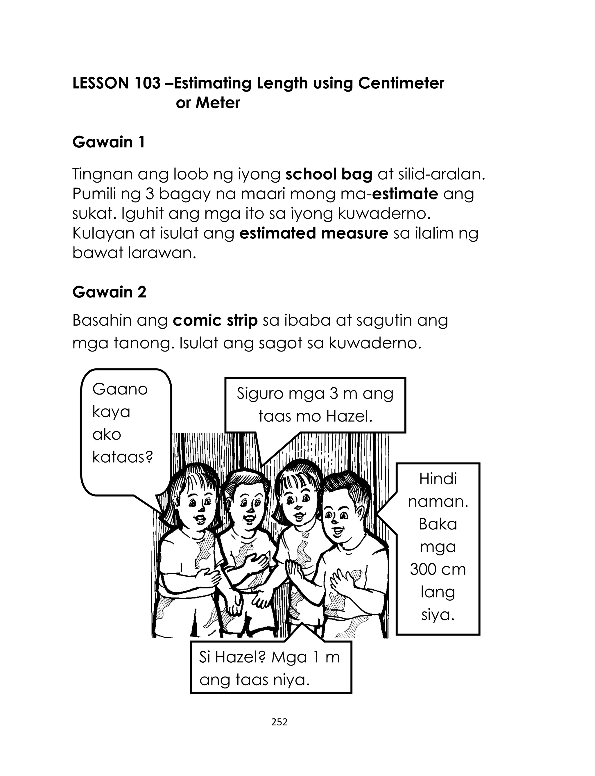 252
LESSON 103 –Estimating Length using Centimeter
or Meter
Gawain 1
Tingnan ang loob ng iyong school bag at silid-aralan.
Pumili ng 3 bagay na maari mong ma-estimate ang
sukat. Iguhit ang mga ito sa iyong kuwaderno.
Kulayan at isulat ang estimated measure sa ilalim ng
bawat larawan.
Gawain 2
Basahin ang comic strip sa ibaba at sagutin ang
mga tanong. Isulat ang sagot sa kuwaderno.
Gaano
kaya
ako
kataas?
Si Hazel? Mga 1 m
ang taas niya.
Hindi
naman.
Baka
mga
300 cm
lang
siya.
Siguro mga 3 m ang
taas mo Hazel.
 