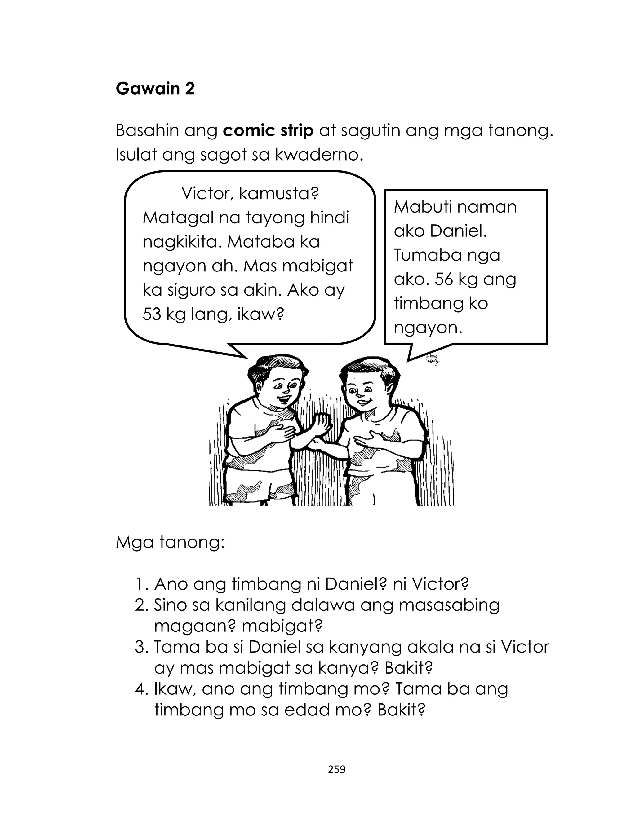 259
Gawain 2
Basahin ang comic strip at sagutin ang mga tanong.
Isulat ang sagot sa kwaderno.
Mga tanong:
1. Ano ang timbang ni Daniel? ni Victor?
2. Sino sa kanilang dalawa ang masasabing
magaan? mabigat?
3. Tama ba si Daniel sa kanyang akala na si Victor
ay mas mabigat sa kanya? Bakit?
4. Ikaw, ano ang timbang mo? Tama ba ang
timbang mo sa edad mo? Bakit?
Victor, kamusta?
Matagal na tayong hindi
nagkikita. Mataba ka
ngayon ah. Mas mabigat
ka siguro sa akin. Ako ay
53 kg lang, ikaw?
Mabuti naman
ako Daniel.
Tumaba nga
ako. 56 kg ang
timbang ko
ngayon.
 