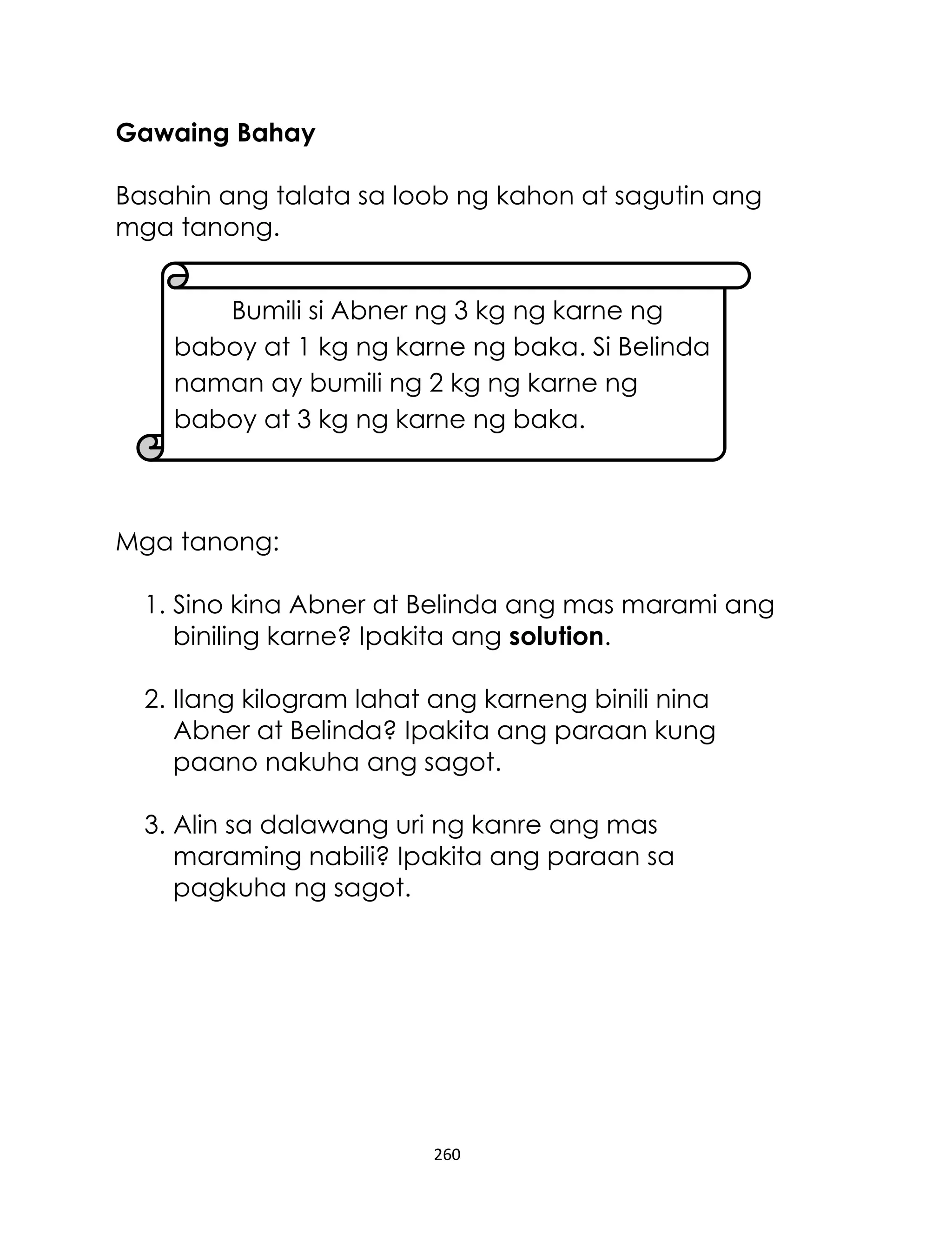 260
Gawaing Bahay
Basahin ang talata sa loob ng kahon at sagutin ang
mga tanong.
Mga tanong:
1. Sino kina Abner at Belinda ang mas marami ang
biniling karne? Ipakita ang solution.
2. Ilang kilogram lahat ang karneng binili nina
Abner at Belinda? Ipakita ang paraan kung
paano nakuha ang sagot.
3. Alin sa dalawang uri ng kanre ang mas
maraming nabili? Ipakita ang paraan sa
pagkuha ng sagot.
Bumili si Abner ng 3 kg ng karne ng
baboy at 1 kg ng karne ng baka. Si Belinda
naman ay bumili ng 2 kg ng karne ng
baboy at 3 kg ng karne ng baka.
 