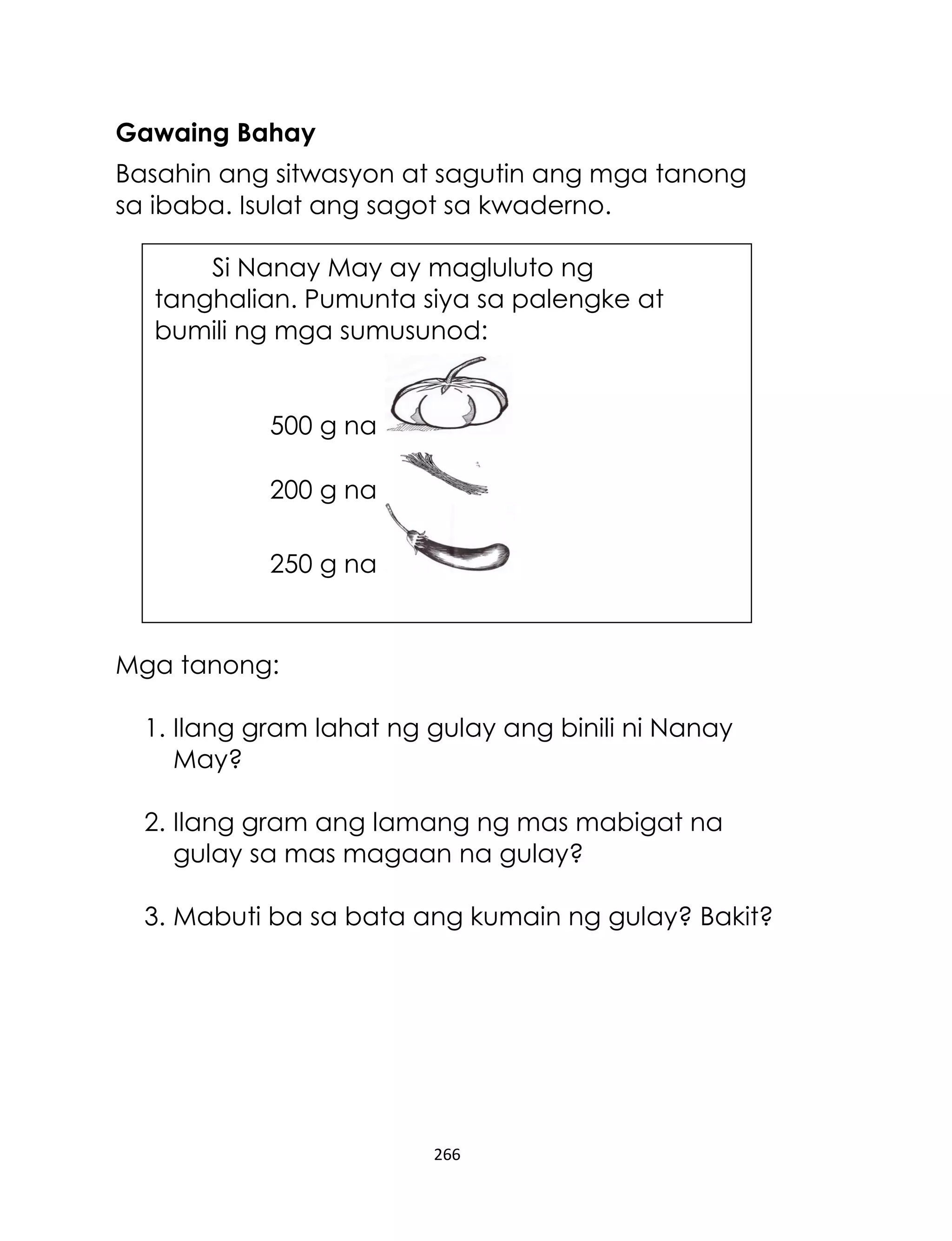 266
Gawaing Bahay
Basahin ang sitwasyon at sagutin ang mga tanong
sa ibaba. Isulat ang sagot sa kwaderno.
Mga tanong:
1. Ilang gram lahat ng gulay ang binili ni Nanay
May?
2. Ilang gram ang lamang ng mas mabigat na
gulay sa mas magaan na gulay?
3. Mabuti ba sa bata ang kumain ng gulay? Bakit?
Si Nanay May ay magluluto ng
tanghalian. Pumunta siya sa palengke at
bumili ng mga sumusunod:
500 g na
200 g na
250 g na
 