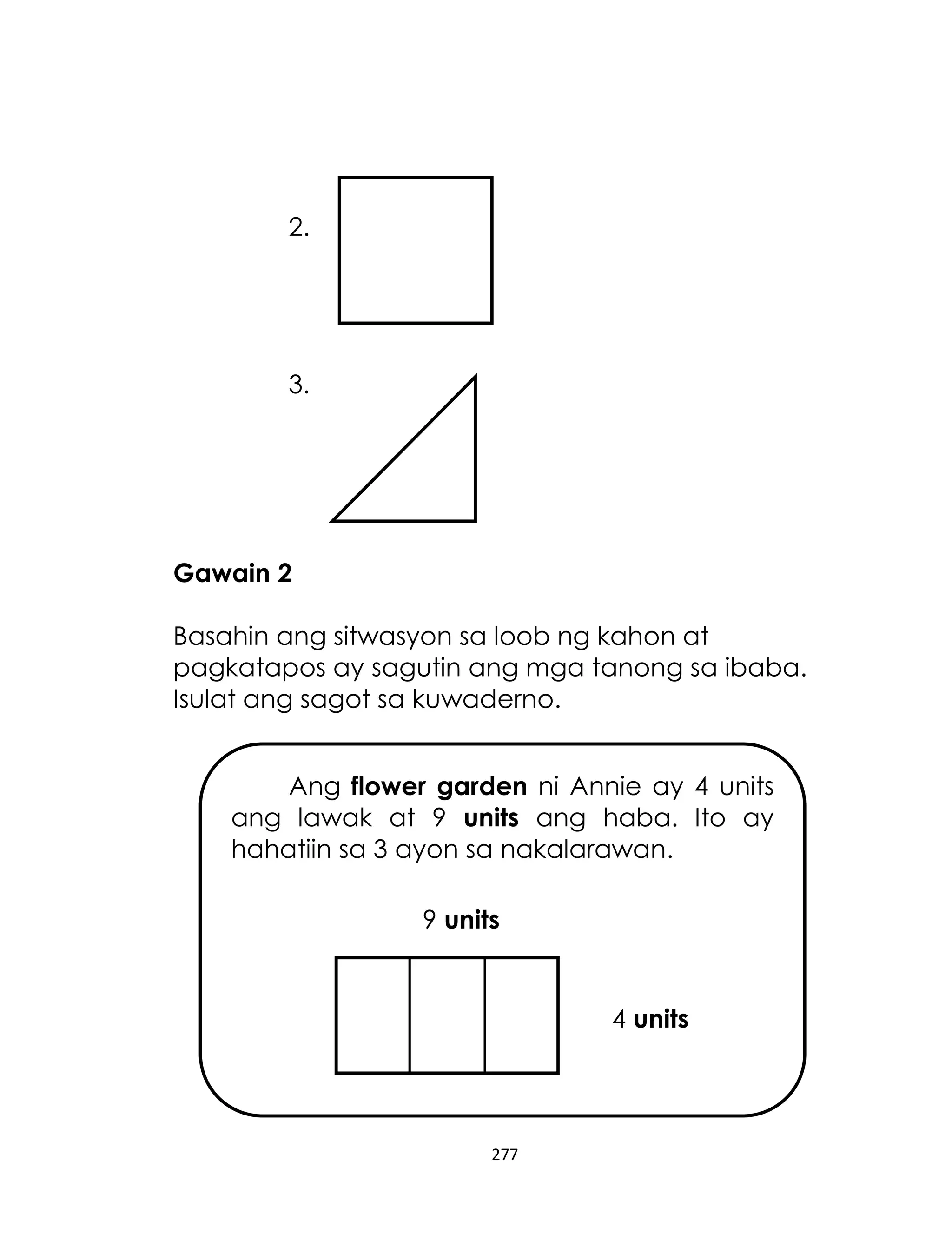 277
2.
3.
Gawain 2
Basahin ang sitwasyon sa loob ng kahon at
pagkatapos ay sagutin ang mga tanong sa ibaba.
Isulat ang sagot sa kuwaderno.
Ang flower garden ni Annie ay 4 units
ang lawak at 9 units ang haba. Ito ay
hahatiin sa 3 ayon sa nakalarawan.
9 units
4 units
 