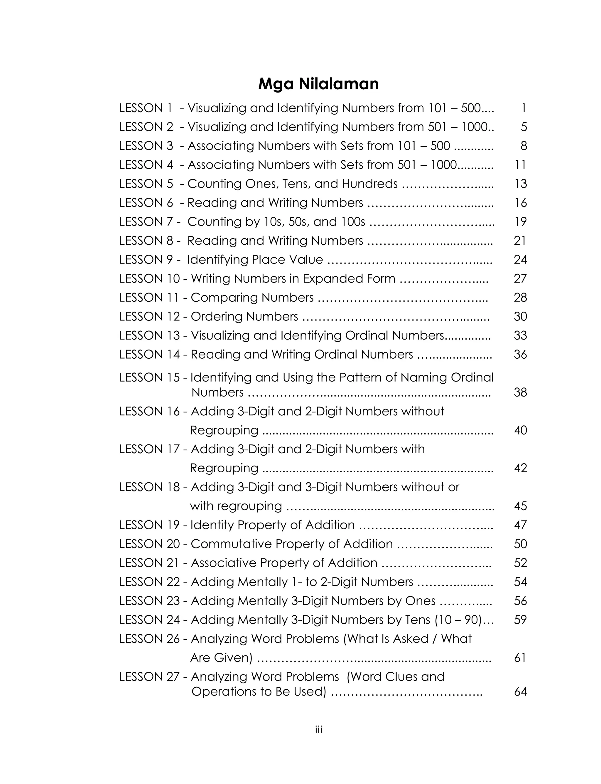 iii
Mga Nilalaman
LESSON 1 - Visualizing and Identifying Numbers from 101 – 500.... 1
LESSON 2 - Visualizing and Identifying Numbers from 501 – 1000.. 5
LESSON 3 - Associating Numbers with Sets from 101 – 500 ............ 8
LESSON 4 - Associating Numbers with Sets from 501 – 1000........... 11
LESSON 5 - Counting Ones, Tens, and Hundreds ………………...... 13
LESSON 6 - Reading and Writing Numbers ……………………......... 16
LESSON 7 - Counting by 10s, 50s, and 100s ………………………..... 19
LESSON 8 - Reading and Writing Numbers ………………................ 21
LESSON 9 - Identifying Place Value ………………………………...... 24
LESSON 10 - Writing Numbers in Expanded Form ………………..... 27
LESSON 11 - Comparing Numbers ………………………………….... 28
LESSON 12 - Ordering Numbers …………………………………......... 30
LESSON 13 - Visualizing and Identifying Ordinal Numbers.............. 33
LESSON 14 - Reading and Writing Ordinal Numbers …................... 36
LESSON 15 - Identifying and Using the Pattern of Naming Ordinal
Numbers ………………................................................... 38
LESSON 16 - Adding 3-Digit and 2-Digit Numbers without
Regrouping ..................................................................... 40
LESSON 17 - Adding 3-Digit and 2-Digit Numbers with
Regrouping ..................................................................... 42
LESSON 18 - Adding 3-Digit and 3-Digit Numbers without or
with regrouping ……....................................................... 45
LESSON 19 - Identity Property of Addition ………………………….... 47
LESSON 20 - Commutative Property of Addition ………………....... 50
LESSON 21 - Associative Property of Addition …………………….... 52
LESSON 22 - Adding Mentally 1- to 2-Digit Numbers ………............ 54
LESSON 23 - Adding Mentally 3-Digit Numbers by Ones ………..... 56
LESSON 24 - Adding Mentally 3-Digit Numbers by Tens (10 – 90)… 59
LESSON 26 - Analyzing Word Problems (What Is Asked / What
Are Given) ……………………......................................... 61
LESSON 27 - Analyzing Word Problems (Word Clues and
Operations to Be Used) ……………………………….. 64
 