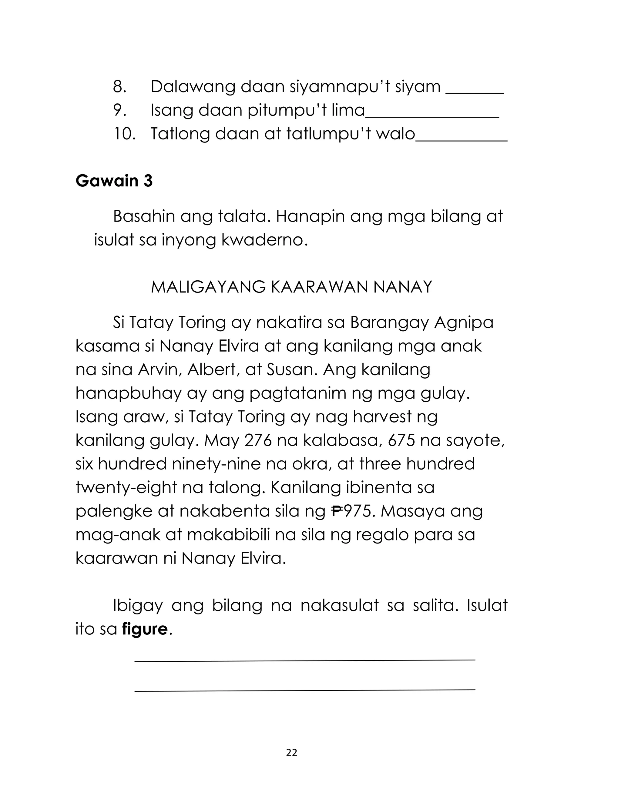 22
8. Dalawang daan siyamnapu’t siyam _______
9. Isang daan pitumpu’t lima________________
10. Tatlong daan at tatlumpu’t walo___________
Gawain 3
Basahin ang talata. Hanapin ang mga bilang at
isulat sa inyong kwaderno.
MALIGAYANG KAARAWAN NANAY
Si Tatay Toring ay nakatira sa Barangay Agnipa
kasama si Nanay Elvira at ang kanilang mga anak
na sina Arvin, Albert, at Susan. Ang kanilang
hanapbuhay ay ang pagtatanim ng mga gulay.
Isang araw, si Tatay Toring ay nag harvest ng
kanilang gulay. May 276 na kalabasa, 675 na sayote,
six hundred ninety-nine na okra, at three hundred
twenty-eight na talong. Kanilang ibinenta sa
palengke at nakabenta sila ng 975. Masaya ang
mag-anak at makabibili na sila ng regalo para sa
kaarawan ni Nanay Elvira.
Ibigay ang bilang na nakasulat sa salita. Isulat
ito sa figure.
 