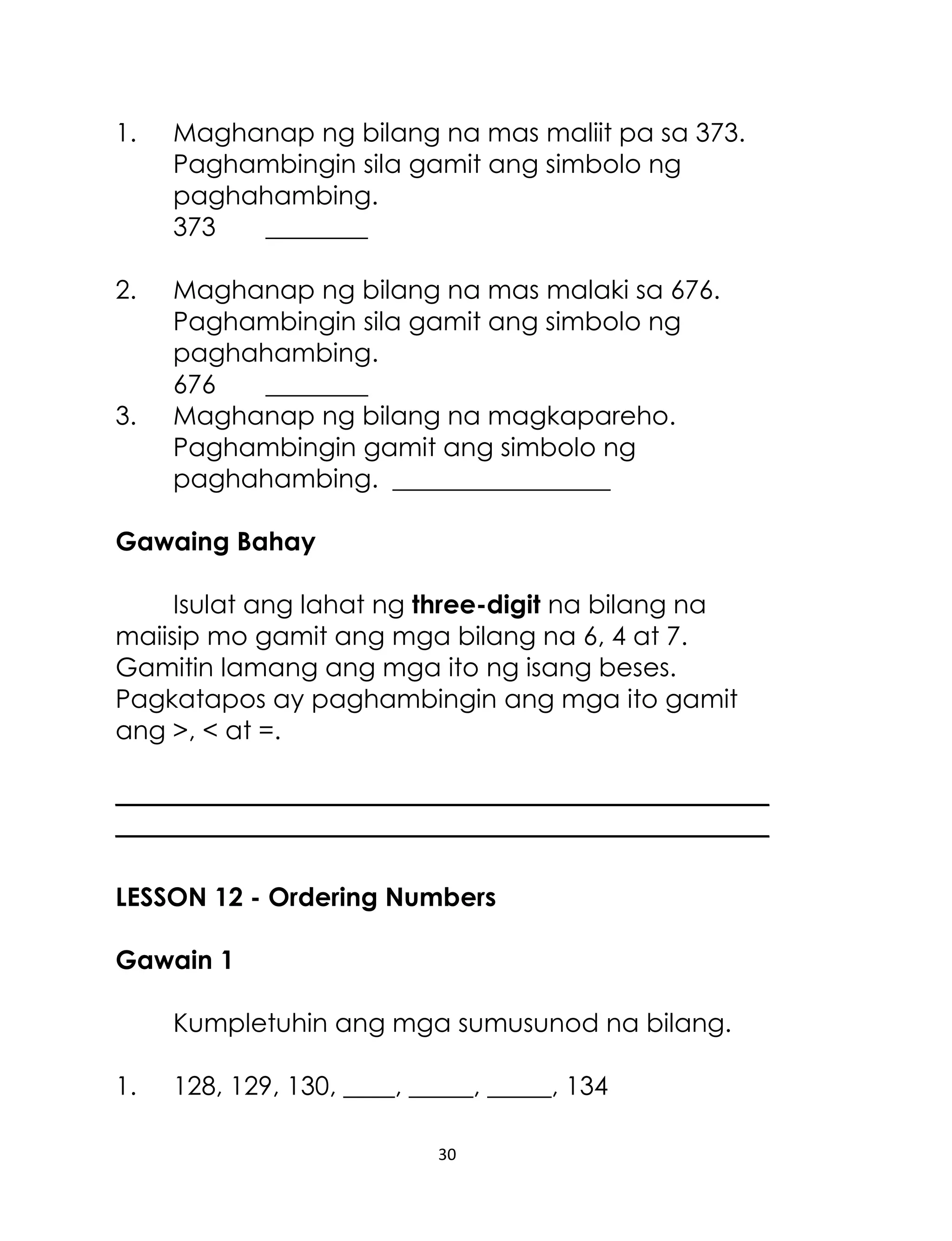30
1. Maghanap ng bilang na mas maliit pa sa 373.
Paghambingin sila gamit ang simbolo ng
paghahambing.
373 ________
2. Maghanap ng bilang na mas malaki sa 676.
Paghambingin sila gamit ang simbolo ng
paghahambing.
676 ________
3. Maghanap ng bilang na magkapareho.
Paghambingin gamit ang simbolo ng
paghahambing. _________________
Gawaing Bahay
Isulat ang lahat ng three-digit na bilang na
maiisip mo gamit ang mga bilang na 6, 4 at 7.
Gamitin lamang ang mga ito ng isang beses.
Pagkatapos ay paghambingin ang mga ito gamit
ang >, < at =.
___________________________________________________
___________________________________________________
LESSON 12 - Ordering Numbers
Gawain 1
Kumpletuhin ang mga sumusunod na bilang.
1. 128, 129, 130, ____, _____, _____, 134
 