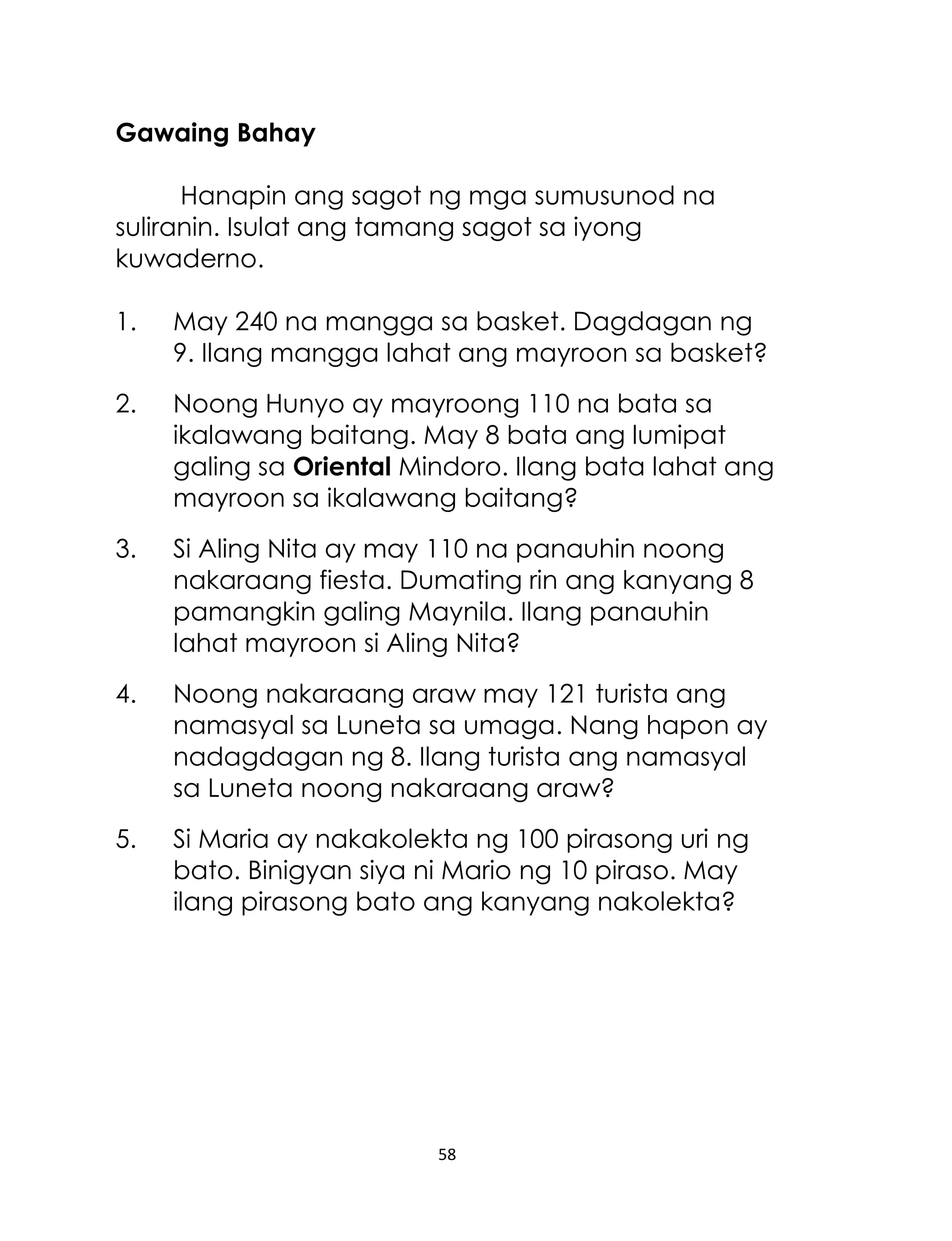 58
Gawaing Bahay
Hanapin ang sagot ng mga sumusunod na
suliranin. Isulat ang tamang sagot sa iyong
kuwaderno.
1. May 240 na mangga sa basket. Dagdagan ng
9. Ilang mangga lahat ang mayroon sa basket?
2. Noong Hunyo ay mayroong 110 na bata sa
ikalawang baitang. May 8 bata ang lumipat
galing sa Oriental Mindoro. Ilang bata lahat ang
mayroon sa ikalawang baitang?
3. Si Aling Nita ay may 110 na panauhin noong
nakaraang fiesta. Dumating rin ang kanyang 8
pamangkin galing Maynila. Ilang panauhin
lahat mayroon si Aling Nita?
4. Noong nakaraang araw may 121 turista ang
namasyal sa Luneta sa umaga. Nang hapon ay
nadagdagan ng 8. Ilang turista ang namasyal
sa Luneta noong nakaraang araw?
5. Si Maria ay nakakolekta ng 100 pirasong uri ng
bato. Binigyan siya ni Mario ng 10 piraso. May
ilang pirasong bato ang kanyang nakolekta?
 