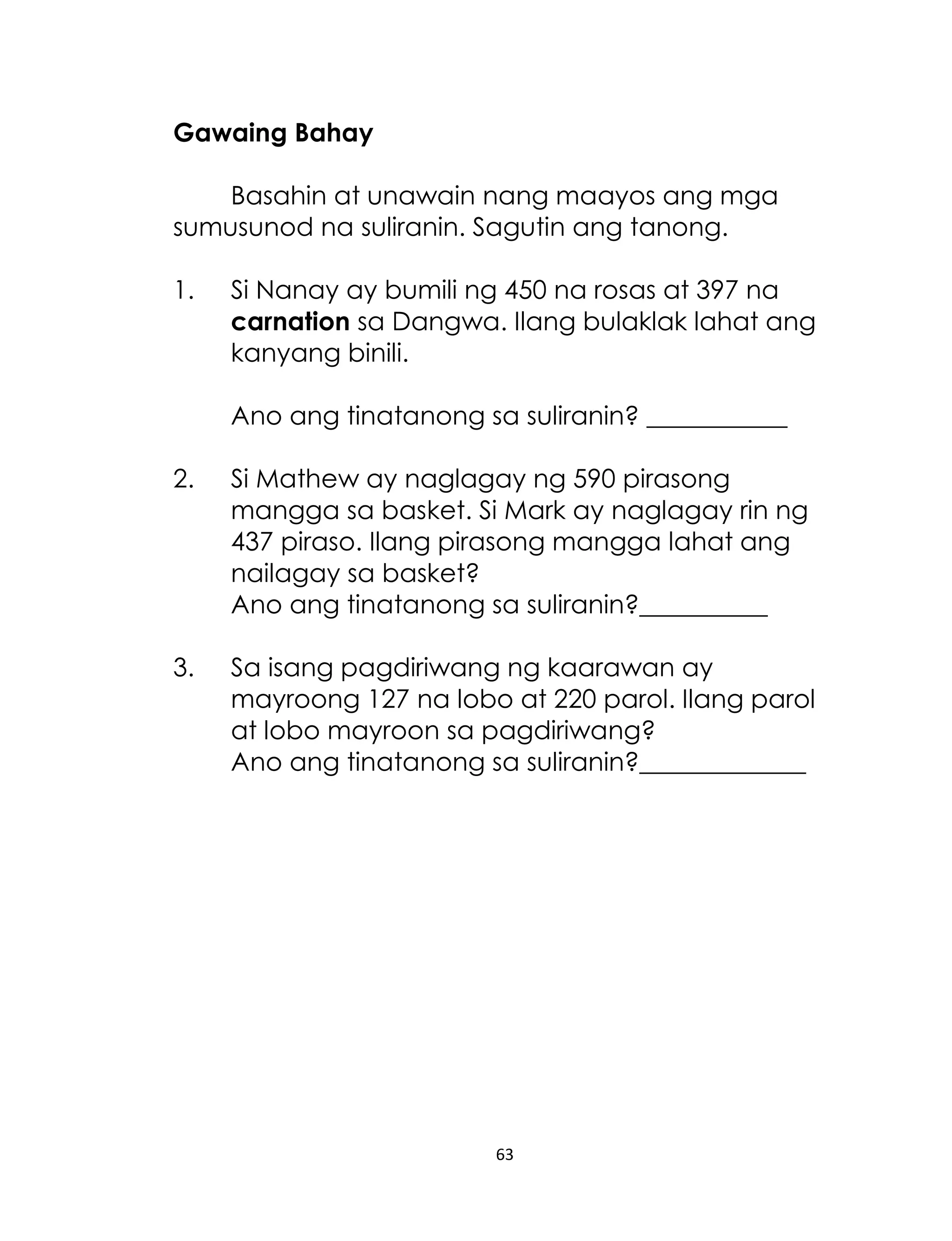 63
Gawaing Bahay
Basahin at unawain nang maayos ang mga
sumusunod na suliranin. Sagutin ang tanong.
1. Si Nanay ay bumili ng 450 na rosas at 397 na
carnation sa Dangwa. Ilang bulaklak lahat ang
kanyang binili.
Ano ang tinatanong sa suliranin? ___________
2. Si Mathew ay naglagay ng 590 pirasong
mangga sa basket. Si Mark ay naglagay rin ng
437 piraso. Ilang pirasong mangga lahat ang
nailagay sa basket?
Ano ang tinatanong sa suliranin?__________
3. Sa isang pagdiriwang ng kaarawan ay
mayroong 127 na lobo at 220 parol. Ilang parol
at lobo mayroon sa pagdiriwang?
Ano ang tinatanong sa suliranin?_____________
 