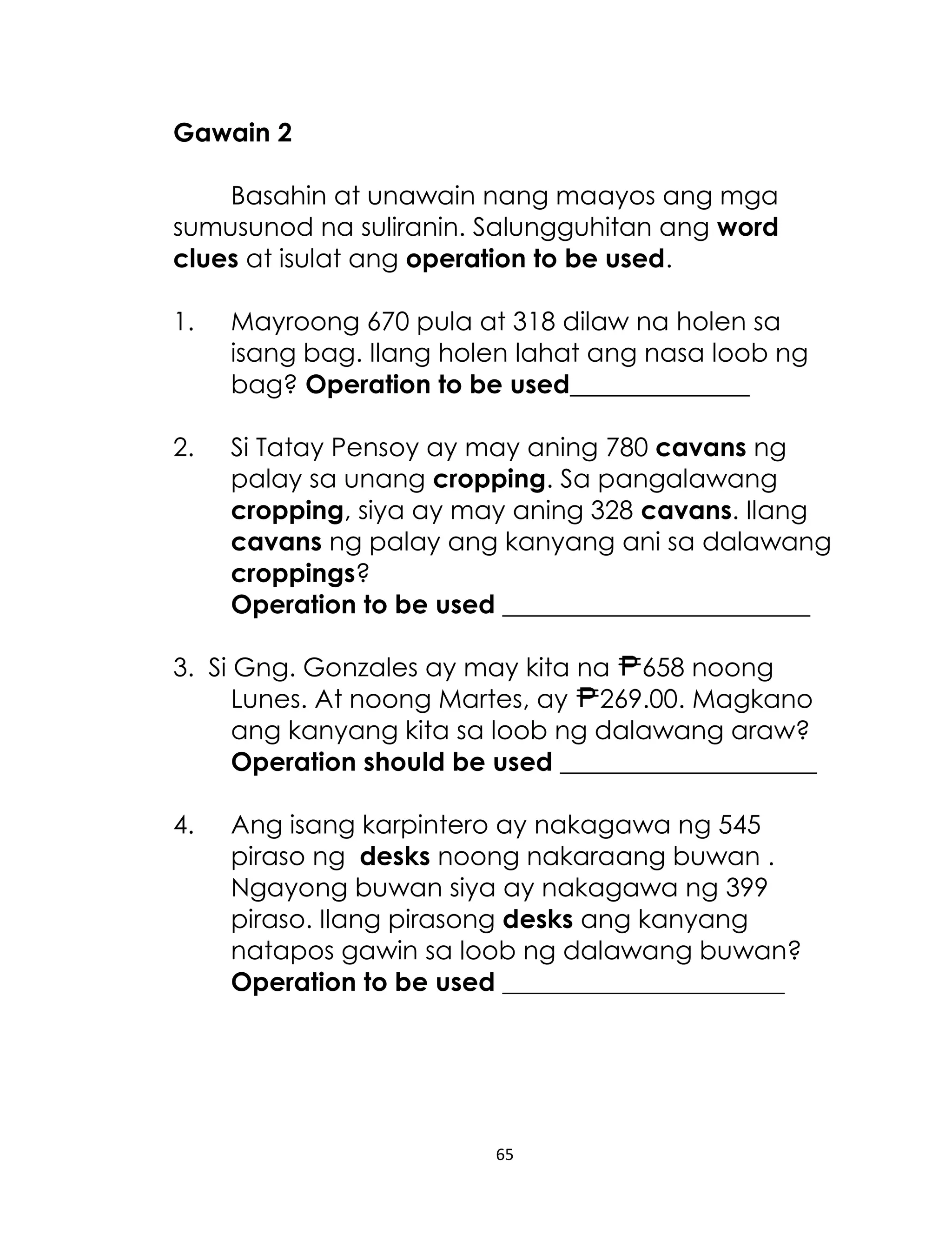 65
Gawain 2
Basahin at unawain nang maayos ang mga
sumusunod na suliranin. Salungguhitan ang word
clues at isulat ang operation to be used.
1. Mayroong 670 pula at 318 dilaw na holen sa
isang bag. Ilang holen lahat ang nasa loob ng
bag? Operation to be used______________
2. Si Tatay Pensoy ay may aning 780 cavans ng
palay sa unang cropping. Sa pangalawang
cropping, siya ay may aning 328 cavans. Ilang
cavans ng palay ang kanyang ani sa dalawang
croppings?
Operation to be used ________________________
3. Si Gng. Gonzales ay may kita na 658 noong
Lunes. At noong Martes, ay 269.00. Magkano
ang kanyang kita sa loob ng dalawang araw?
Operation should be used ____________________
4. Ang isang karpintero ay nakagawa ng 545
piraso ng desks noong nakaraang buwan .
Ngayong buwan siya ay nakagawa ng 399
piraso. Ilang pirasong desks ang kanyang
natapos gawin sa loob ng dalawang buwan?
Operation to be used ______________________
 