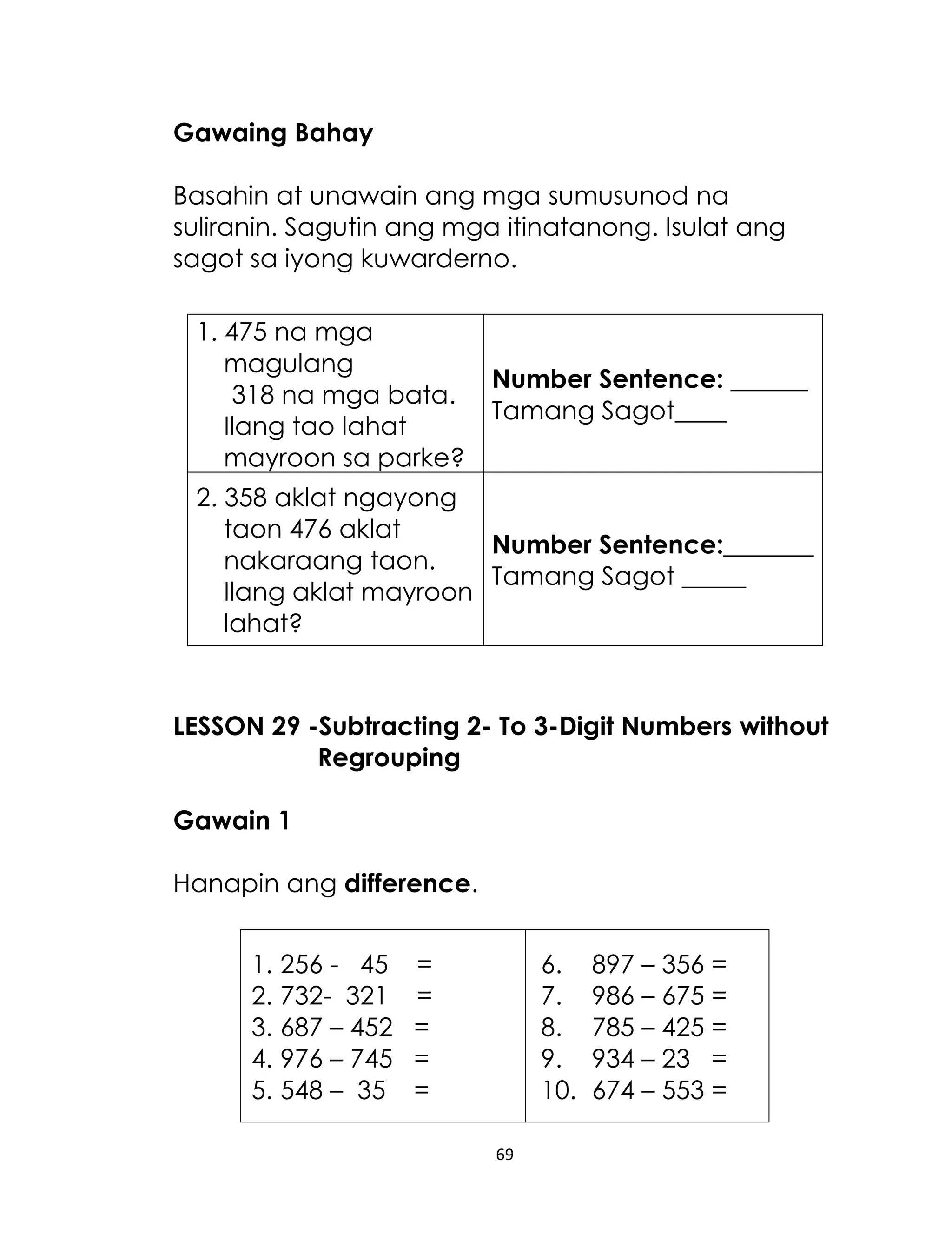 69
Gawaing Bahay
Basahin at unawain ang mga sumusunod na
suliranin. Sagutin ang mga itinatanong. Isulat ang
sagot sa iyong kuwarderno.
1. 475 na mga
magulang
318 na mga bata.
Ilang tao lahat
mayroon sa parke?
Number Sentence: ______
Tamang Sagot____
2. 358 aklat ngayong
taon 476 aklat
nakaraang taon.
Ilang aklat mayroon
lahat?
Number Sentence:_______
Tamang Sagot _____
LESSON 29 -Subtracting 2- To 3-Digit Numbers without
Regrouping
Gawain 1
Hanapin ang difference.
1. 256 - 45 =
2. 732- 321 =
3. 687 – 452 =
4. 976 – 745 =
5. 548 – 35 =
6. 897 – 356 =
7. 986 – 675 =
8. 785 – 425 =
9. 934 – 23 =
10. 674 – 553 =
 