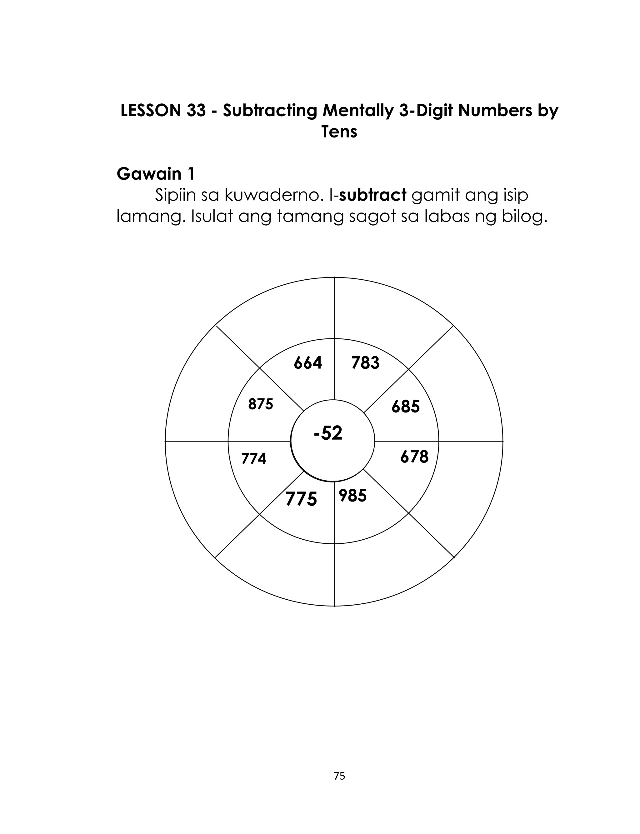 75
LESSON 33 - Subtracting Mentally 3-Digit Numbers by
Tens
Gawain 1
Sipiin sa kuwaderno. I-subtract gamit ang isip
lamang. Isulat ang tamang sagot sa labas ng bilog.
875
664
774
985
678
685
783
775
-52
 