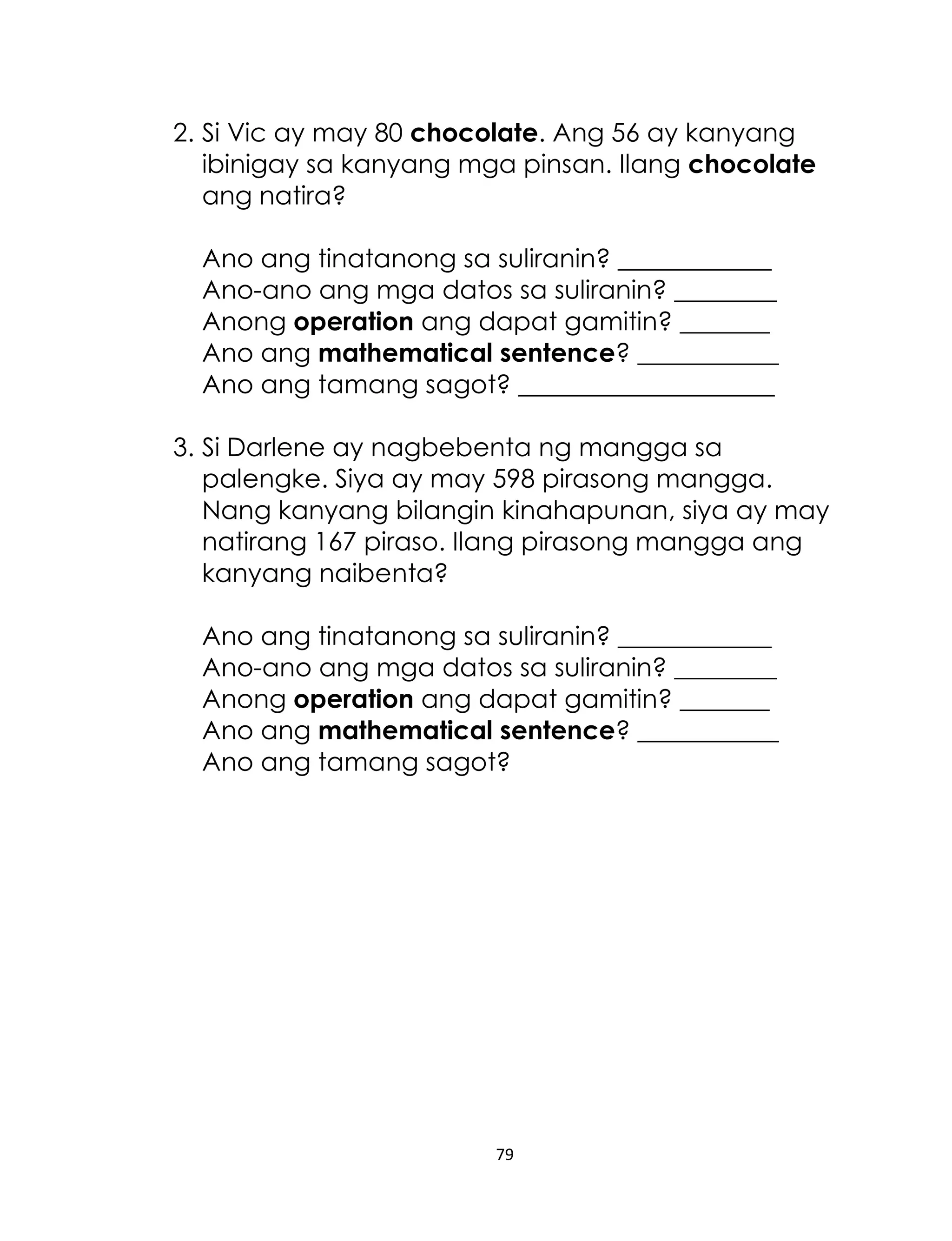79
2. Si Vic ay may 80 chocolate. Ang 56 ay kanyang
ibinigay sa kanyang mga pinsan. Ilang chocolate
ang natira?
Ano ang tinatanong sa suliranin? ____________
Ano-ano ang mga datos sa suliranin? ________
Anong operation ang dapat gamitin? _______
Ano ang mathematical sentence? ___________
Ano ang tamang sagot? ____________________
3. Si Darlene ay nagbebenta ng mangga sa
palengke. Siya ay may 598 pirasong mangga.
Nang kanyang bilangin kinahapunan, siya ay may
natirang 167 piraso. Ilang pirasong mangga ang
kanyang naibenta?
Ano ang tinatanong sa suliranin? ____________
Ano-ano ang mga datos sa suliranin? ________
Anong operation ang dapat gamitin? _______
Ano ang mathematical sentence? ___________
Ano ang tamang sagot?
 