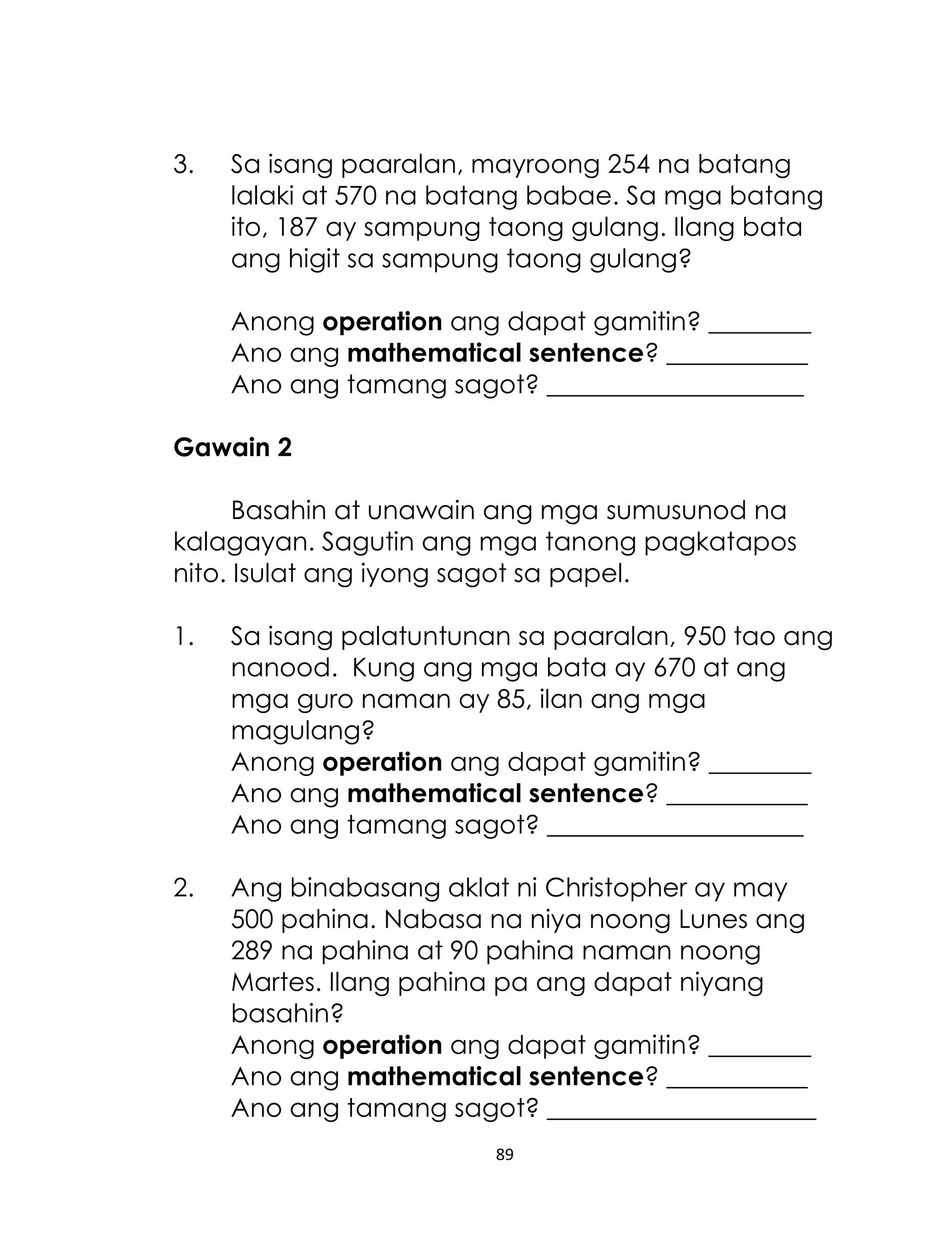 89
3. Sa isang paaralan, mayroong 254 na batang
lalaki at 570 na batang babae. Sa mga batang
ito, 187 ay sampung taong gulang. Ilang bata
ang higit sa sampung taong gulang?
Anong operation ang dapat gamitin? ________
Ano ang mathematical sentence? ___________
Ano ang tamang sagot? ____________________
Gawain 2
Basahin at unawain ang mga sumusunod na
kalagayan. Sagutin ang mga tanong pagkatapos
nito. Isulat ang iyong sagot sa papel.
1. Sa isang palatuntunan sa paaralan, 950 tao ang
nanood. Kung ang mga bata ay 670 at ang
mga guro naman ay 85, ilan ang mga
magulang?
Anong operation ang dapat gamitin? ________
Ano ang mathematical sentence? ___________
Ano ang tamang sagot? ____________________
2. Ang binabasang aklat ni Christopher ay may
500 pahina. Nabasa na niya noong Lunes ang
289 na pahina at 90 pahina naman noong
Martes. Ilang pahina pa ang dapat niyang
basahin?
Anong operation ang dapat gamitin? ________
Ano ang mathematical sentence? ___________
Ano ang tamang sagot? _____________________
 