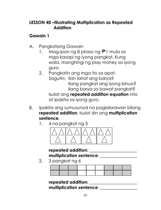 97
LESSON 40 –Illustrating Multiplication as Repeated
Addition
Gawain 1
A. Pangkatang Gawain
1. Mag-ipon ng 8 piraso ng 1 mula sa
mga kasapi ng iyong pangkat. Kung
wala, manghingi ng play money sa iyong
guro.
2. Pangkatin ang mga ito sa apat.
Sagutin: Ilan lahat ang barya?
Ilang pangkat ang iyong binuo?
Ilang barya sa bawat pangkat?
Isulat ang repeated addition equation nito
at ipakita sa iyong guro.
B. Ipakita ang sumusunod na paglalarawan bilang
repeated addition. Isulat din ang multiplication
sentence.
1. 4 na pangkat ng 3
repeated addition: ______________________
multiplication sentence: _________________
2. 3 pangkat ng 6
repeated addition: ______________________
multiplication sentence: _________________
 