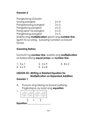 103
Gawain 2
Pangkatang Gawain.
Unang pangkat - 2 x 4
Pangalawang pangkat - 3 x 3
Pangatlong pangkat - 4 x 3
Pang-apat na pangkat - 2 x 3
Panglimang pangkat - 3 x 5
Ipakita ang multiplication gamit ang number line.
Iguhit ito sa sahig. Subuking tumalon sa bawat
tanda.
Gawaing Bahay
Gumuhit ng number line. Ipakita ang multiplication
sa ibaba bilang equal jumps sa number line.
1. 5 x 7 2. 3 x 9 3. 8 x 2
4. 6 x 3 5. 4 x 8
LESSON 43 –Writing a Related Equation for
Multiplication as Repeated Addition
Gawain 1
A. Punuan ang bilang sa bawat patlang.
Pagkatapos ay isulat ang equation.
1.
2 + 2
Equation:___________________
 