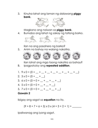 111
3. Kinuha lahat ang laman ng dalawang piggy
bank.
Magkano ang naiwan sa piggy bank.
4. Bumaba ang lahat ng sakay ng tatlong barko.
Ilan na ang pasahero ng barko?
5. Anim na bahay na walang nakatira.
Ilan lahat ang mga taong nakatira sa bahay?
B. Ipagpatuloy ang repeated addition.
1. 9 x 0 = (0 + __ + __ + __ + __ + __ + __ + __ + __)
2. 3 x 0 = (0 + __ + __)
3. 6 x 0 = (0 + 0 + __ + __ + __ + __)
4. 5 x 0 = (0 + 0 + __ + __ + __)
5. 7 x 0 = (0 + 0 + __ + __ + __ + __)
Gawain 2
Ibigay ang sagot sa equation na ito.
(9 + 8 + 7 + 6 + 5) x 0 x (4 + 3 + 2 + 1) = _______
Ipaliwanag ang iyong sagot.
 