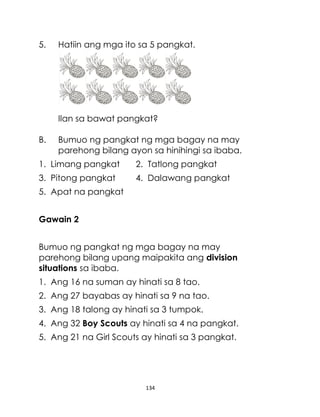 134
5. Hatiin ang mga ito sa 5 pangkat.
Ilan sa bawat pangkat?
B. Bumuo ng pangkat ng mga bagay na may
parehong bilang ayon sa hinihingi sa ibaba.
1. Limang pangkat 2. Tatlong pangkat
3. Pitong pangkat 4. Dalawang pangkat
5. Apat na pangkat
Gawain 2
Bumuo ng pangkat ng mga bagay na may
parehong bilang upang maipakita ang division
situations sa ibaba.
1. Ang 16 na suman ay hinati sa 8 tao.
2. Ang 27 bayabas ay hinati sa 9 na tao.
3. Ang 18 talong ay hinati sa 3 tumpok.
4. Ang 32 Boy Scouts ay hinati sa 4 na pangkat.
5. Ang 21 na Girl Scouts ay hinati sa 3 pangkat.
 