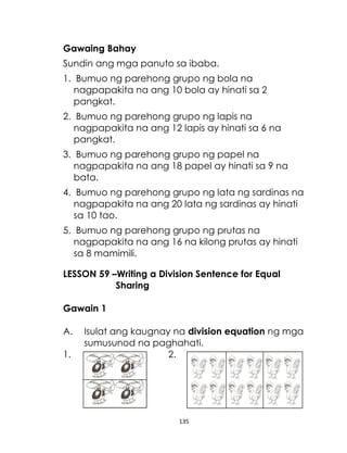 135
Gawaing Bahay
Sundin ang mga panuto sa ibaba.
1. Bumuo ng parehong grupo ng bola na
nagpapakita na ang 10 bola ay hinati sa 2
pangkat.
2. Bumuo ng parehong grupo ng lapis na
nagpapakita na ang 12 lapis ay hinati sa 6 na
pangkat.
3. Bumuo ng parehong grupo ng papel na
nagpapakita na ang 18 papel ay hinati sa 9 na
bata.
4. Bumuo ng parehong grupo ng lata ng sardinas na
nagpapakita na ang 20 lata ng sardinas ay hinati
sa 10 tao.
5. Bumuo ng parehong grupo ng prutas na
nagpapakita na ang 16 na kilong prutas ay hinati
sa 8 mamimili.
LESSON 59 –Writing a Division Sentence for Equal
Sharing
Gawain 1
A. Isulat ang kaugnay na division equation ng mga
sumusunod na paghahati.
1. 2.
 