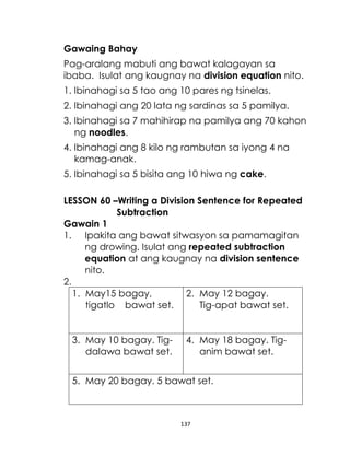 137
Gawaing Bahay
Pag-aralang mabuti ang bawat kalagayan sa
ibaba. Isulat ang kaugnay na division equation nito.
1. Ibinahagi sa 5 tao ang 10 pares ng tsinelas.
2. Ibinahagi ang 20 lata ng sardinas sa 5 pamilya.
3. Ibinahagi sa 7 mahihirap na pamilya ang 70 kahon
ng noodles.
4. Ibinahagi ang 8 kilo ng rambutan sa iyong 4 na
kamag-anak.
5. Ibinahagi sa 5 bisita ang 10 hiwa ng cake.
LESSON 60 –Writing a Division Sentence for Repeated
Subtraction
Gawain 1
1. Ipakita ang bawat sitwasyon sa pamamagitan
ng drowing. Isulat ang repeated subtraction
equation at ang kaugnay na division sentence
nito.
2.
1. May15 bagay,
tigatlo bawat set.
2. May 12 bagay.
Tig-apat bawat set.
3. May 10 bagay. Tig-
dalawa bawat set.
4. May 18 bagay. Tig-
anim bawat set.
5. May 20 bagay. 5 bawat set.
 