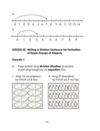 142
4.
0 1 2 3 4 5 6 7 8 9 10 11 12 13 14
5.
0 1 2 3 4 5 6 7 8 9
LESSON 62 –Writing a Division Sentence for Formation
of Equal Groups of Objects
Gawain 1
A. Pag-aralan ang division situation sa ibaba.
Isulat ang kaugnay na equation nito.
1. Ang 16 na papaya 4. Ang 27 bayabas
ay hinati sa 8 tao. ay hinati sa 9 na tao.
 