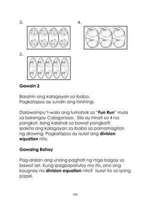 144
3. 4.
5.
Gawain 2
Basahin ang kalagayan sa ibaba.
Pagkatapos ay sundin ang hinihingi.
Dalawampu’t-walo ang lumahok sa “Fun Run” mula
sa barangay Calagonsao. Sila ay hinati sa 4 na
pangkat. Ilang kalahok sa bawat pangkat?
Ipakita ang kalagayan sa ibaba sa pamamagitan
ng drowing. Pagkatapos ay isulat ang division
equation nito.
Gawaing Bahay
Pag-aralan ang unang paghati ng mga bagay sa
bawat set. Kung ipagpapatuloy mo ito, ano ang
kaugnay na division equation nito? Isulat ito sa iyong
papel.
 