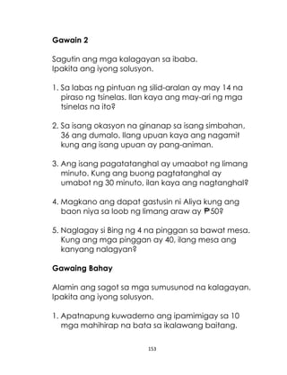 153
Gawain 2
Sagutin ang mga kalagayan sa ibaba.
Ipakita ang iyong solusyon.
1. Sa labas ng pintuan ng silid-aralan ay may 14 na
piraso ng tsinelas. Ilan kaya ang may-ari ng mga
tsinelas na ito?
2. Sa isang okasyon na ginanap sa isang simbahan,
36 ang dumalo. Ilang upuan kaya ang nagamit
kung ang isang upuan ay pang-animan.
3. Ang isang pagatatanghal ay umaabot ng limang
minuto. Kung ang buong pagtatanghal ay
umabot ng 30 minuto, ilan kaya ang nagtanghal?
4. Magkano ang dapat gastusin ni Aliya kung ang
baon niya sa loob ng limang araw ay 50?
5. Naglagay si Bing ng 4 na pinggan sa bawat mesa.
Kung ang mga pinggan ay 40, ilang mesa ang
kanyang nalagyan?
Gawaing Bahay
Alamin ang sagot sa mga sumusunod na kalagayan.
Ipakita ang iyong solusyon.
1. Apatnapung kuwaderno ang ipamimigay sa 10
mga mahihirap na bata sa ikalawang baitang.
 