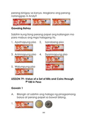 182
perang binigay sa kanya. Magkano ang perang
natanggap ni Andy?
Gawaing Bahay
Sabihin kung ilang perang papel ang kailangan mo
para mabuo ang mga halagang ito.
1. Apatnapung piso 2. Isandaang piso
3. Animnapung piso 4. Siyamnapung piso
5. Walumpung piso
LESSON 79 –Value of a Set of Bills and Coins through
100 in Peso
Gawain 1
A. Bilangin at sabihin ang halaga ng pinagsamang
barya at perang papel sa bawat bilang.
1.
 