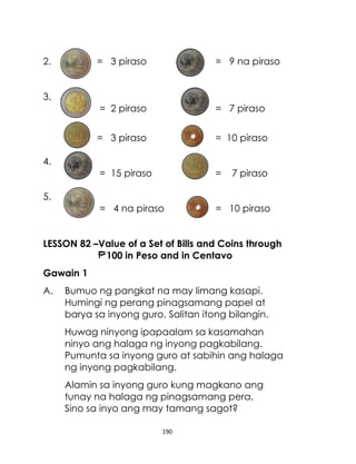190
2. = 3 piraso = 9 na piraso
3.
= 2 piraso = 7 piraso
= 3 piraso = 10 piraso
4.
= 15 piraso = 7 piraso
5.
= 4 na piraso = 10 piraso
LESSON 82 –Value of a Set of Bills and Coins through
100 in Peso and in Centavo
Gawain 1
A. Bumuo ng pangkat na may limang kasapi.
Humingi ng perang pinagsamang papel at
barya sa inyong guro. Salitan itong bilangin.
Huwag ninyong ipapaalam sa kasamahan
ninyo ang halaga ng inyong pagkabilang.
Pumunta sa inyong guro at sabihin ang halaga
ng inyong pagkabilang.
Alamin sa inyong guro kung magkano ang
tunay na halaga ng pinagsamang pera.
Sino sa inyo ang may tamang sagot?
 
