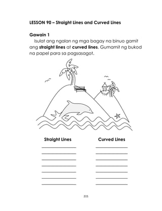 215
LESSON 90 – Straight Lines and Curved Lines
Gawain 1
Isulat ang ngalan ng mga bagay na binuo gamit
ang straight lines at curved lines. Gumamit ng bukod
na papel para sa pagsasagot.
Straight Lines Curved Lines
 