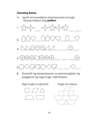 225
Gawaing Bahay
A. Iguhit sa kuwaderno ang kasunod na hugis
upang mabuo ang pattern.
1.
2.
3.
4.
5.
B. Gumuhit ng isang larawan sa pamamagitan ng
paggamit ng mga hugis. Halimbawa:
Mga hugis na ginamit. Hugis na nabuo.
 