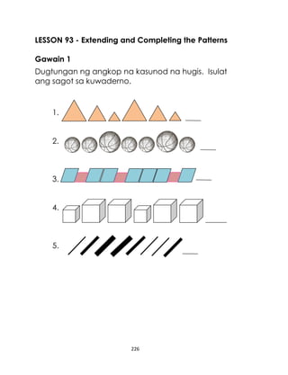 226
LESSON 93 - Extending and Completing the Patterns
Gawain 1
Dugtungan ng angkop na kasunod na hugis. Isulat
ang sagot sa kuwaderno.
1.
2.
3.
4.
5.
 