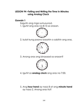 229
LESSON 94 –Telling and Writing the Time in Minutes
using Analog Clock
Gawain 1
Sagutin ang mga sumusunod.
1. Iguhit ang oras na 8:15 sa orasan.
2. Isulat kung paano basahin o sabihin ang oras.
3. Anong oras ang isinasaad sa orasan?
4. Iguhit sa analog clock ang oras na 7:00.
5. Ang hour hand ay nasa 8 at ang minute hand
ay nasa 2. Anong oras ito?
 