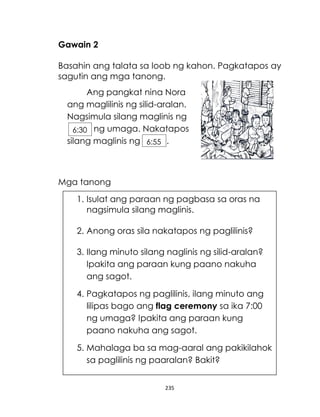 235
Gawain 2
Basahin ang talata sa loob ng kahon. Pagkatapos ay
sagutin ang mga tanong.
Mga tanong
Ang pangkat nina Nora
ang maglilinis ng silid-aralan.
Nagsimula silang maglinis ng
ng umaga. Nakatapos
silang maglinis ng .
6:30
6:55
1. Isulat ang paraan ng pagbasa sa oras na
nagsimula silang maglinis.
2. Anong oras sila nakatapos ng paglilinis?
3. Ilang minuto silang naglinis ng silid-aralan?
Ipakita ang paraan kung paano nakuha
ang sagot.
4. Pagkatapos ng paglilinis, ilang minuto ang
lilipas bago ang flag ceremony sa ika 7:00
ng umaga? Ipakita ang paraan kung
paano nakuha ang sagot.
5. Mahalaga ba sa mag-aaral ang pakikilahok
sa paglilinis ng paaralan? Bakit?
 
