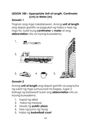 244
LESSON 100 – Appropriate Unit of Length, Centimeter
(cm) or Meter (m)
Gawain 1
Tingnan ang mga nakalarawan. Anong unit of length
ang dapat gamitin sa pagsukat ng haba o taas ng
mga ito. Isulat kung centimeter o meter at ang
abbreviation nito sa inyong kuwaderno.
1.
2.
3. 4. 5.
Gawain 2
Anong unit of length ang dapat gamitin sa pag kuha
ng sukat ng mga sumusunod na bagay, lugar o
bahagi ng katawan? Isulat ang abbreviation nito sa
inyong kuwaderno.
1. kapal ng aklat
2. haba ng medyas
3. lawak ng public plaza
4. taas ng puno ng niyog
5. haba ng basketball court
 