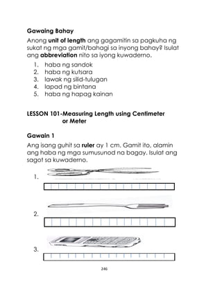 246
Gawaing Bahay
Anong unit of length ang gagamitin sa pagkuha ng
sukat ng mga gamit/bahagi sa inyong bahay? Isulat
ang abbreviation nito sa iyong kuwaderno.
1. haba ng sandok
2. haba ng kutsara
3. lawak ng silid-tulugan
4. lapad ng bintana
5. haba ng hapag kainan
LESSON 101-Measuring Length using Centimeter
or Meter
Gawain 1
Ang isang guhit sa ruler ay 1 cm. Gamit ito, alamin
ang haba ng mga sumusunod na bagay. Isulat ang
sagot sa kuwaderno.
1.
2.
3.
 
