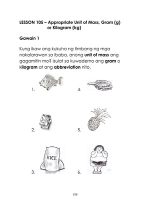 256
LESSON 105 – Appropriate Unit of Mass, Gram (g)
or Kilogram (kg)
Gawain 1
Kung ikaw ang kukuha ng timbang ng mga
nakalarawan sa ibaba, anong unit of mass ang
gagamitin mo? Isulat sa kuwaderno ang gram o
kilogram at ang abbreviation nito.
1. 4.
2. 5.
3. 6.
 