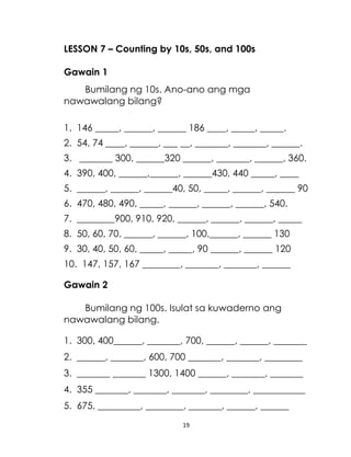 19
LESSON 7 – Counting by 10s, 50s, and 100s
Gawain 1
Bumilang ng 10s. Ano-ano ang mga
nawawalang bilang?
1. 146 _____, ______, ______ 186 ____, _____, _____.
2. 54, 74 ____, ______, ___ __, _______, _______, ______.
3. _______ 300, ______320 ______, _______, ______, 360.
4. 390, 400, ______,______, ______430, 440 _____, ____
5. ______, ______, ______40, 50, _____, ______, ______ 90
6. 470, 480, 490, _____, ______, ______, ______, 540.
7. ________900, 910, 920, ______, ______, ______, _____
8. 50, 60, 70, ______, ______, 100,______, ______ 130
9. 30, 40, 50, 60, _____, _____, 90 ______, ______ 120
10. 147, 157, 167 ________, _______, _______, ______
Gawain 2
Bumilang ng 100s. Isulat sa kuwaderno ang
nawawalang bilang.
1. 300, 400______, _______, 700, ______, ______, _______
2. ______, _______, 600, 700 _______, _______, ________
3. _______ _______ 1300, 1400 ______, _______, _______
4. 355 _______, _______, _______, ________, ___________
5. 675, _________, ________, _______, ______, ______
 