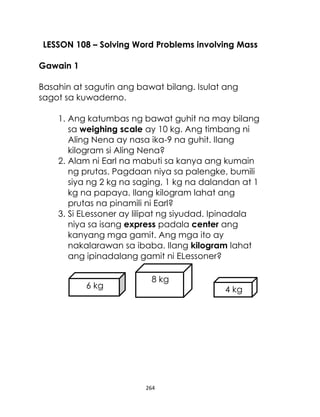 264
LESSON 108 – Solving Word Problems involving Mass
Gawain 1
Basahin at sagutin ang bawat bilang. Isulat ang
sagot sa kuwaderno.
1. Ang katumbas ng bawat guhit na may bilang
sa weighing scale ay 10 kg. Ang timbang ni
Aling Nena ay nasa ika-9 na guhit. Ilang
kilogram si Aling Nena?
2. Alam ni Earl na mabuti sa kanya ang kumain
ng prutas. Pagdaan niya sa palengke, bumili
siya ng 2 kg na saging, 1 kg na dalandan at 1
kg na papaya. Ilang kilogram lahat ang
prutas na pinamili ni Earl?
3. Si ELessoner ay lilipat ng siyudad. Ipinadala
niya sa isang express padala center ang
kanyang mga gamit. Ang mga ito ay
nakalarawan sa ibaba. Ilang kilogram lahat
ang ipinadalang gamit ni ELessoner?
6 kg
8 kg
4 kg
 
