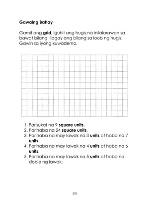 270
Gawaing Bahay
Gamit ang grid, iguhit ang hugis na inilalarawan sa
bawat bilang. Ilagay ang bilang sa loob ng hugis.
Gawin sa iyong kuwaderno.
1. Parisukat na 9 square units.
2. Parihaba na 24 square units.
3. Parihaba na may lawak na 3 units at haba na 7
units.
4. Parihaba na may lawak na 4 units at haba na 6
units.
5. Parihaba na may lawak na 5 units at haba na
doble ng lawak.
 