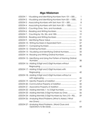iii
Mga Nilalaman
LESSON 1 - Visualizing and Identifying Numbers from 101 – 500.... 1
LESSON 2 - Visualizing and Identifying Numbers from 501 – 1000.. 5
LESSON 3 - Associating Numbers with Sets from 101 – 500 ............ 8
LESSON 4 - Associating Numbers with Sets from 501 – 1000........... 11
LESSON 5 - Counting Ones, Tens, and Hundreds ………………...... 13
LESSON 6 - Reading and Writing Numbers ……………………......... 16
LESSON 7 - Counting by 10s, 50s, and 100s ………………………..... 19
LESSON 8 - Reading and Writing Numbers ………………................ 21
LESSON 9 - Identifying Place Value ………………………………...... 24
LESSON 10 - Writing Numbers in Expanded Form ………………..... 27
LESSON 11 - Comparing Numbers ………………………………….... 28
LESSON 12 - Ordering Numbers …………………………………......... 30
LESSON 13 - Visualizing and Identifying Ordinal Numbers.............. 33
LESSON 14 - Reading and Writing Ordinal Numbers …................... 36
LESSON 15 - Identifying and Using the Pattern of Naming Ordinal
Numbers ………………................................................... 38
LESSON 16 - Adding 3-Digit and 2-Digit Numbers without
Regrouping ..................................................................... 40
LESSON 17 - Adding 3-Digit and 2-Digit Numbers with
Regrouping ..................................................................... 42
LESSON 18 - Adding 3-Digit and 3-Digit Numbers without or
with regrouping ……....................................................... 45
LESSON 19 - Identity Property of Addition ………………………….... 47
LESSON 20 - Commutative Property of Addition ………………....... 50
LESSON 21 - Associative Property of Addition …………………….... 52
LESSON 22 - Adding Mentally 1- to 2-Digit Numbers ………............ 54
LESSON 23 - Adding Mentally 3-Digit Numbers by Ones ………..... 56
LESSON 24 - Adding Mentally 3-Digit Numbers by Tens (10 – 90)… 59
LESSON 26 - Analyzing Word Problems (What Is Asked / What
Are Given) ……………………......................................... 61
LESSON 27 - Analyzing Word Problems (Word Clues and
Operations to Be Used) ……………………………….. 64
 