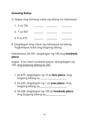 26
Gawaing Bahay
A. Ibigay ang tamang value ng bilang na nakasaad.
1. 5 sa 756 _______ ________ ________
2. 7 sa 927 _______ ________ ________
3. 9 sa 910 _______ ________ ________
B. Dagdagan ang value ng nakasaad na bilang.
Pagkatapos isulat ang bagong bilang.
Halimbawa: Sa 437, dagdagan ng 100 ang hundreds
place.
Sagot: 4 ay nasa hundreds place, dinagdagan ng
100, ang bagong bilang ay 537.
1. Sa 879, dagdagan ng 10 sa tens place. Ang
bagong bilang ay ____________________
2. Sa 620, dagdagan ng 1 sa ones place. Ang
bagong bilang ay_____________________
3. Sa 268, dagdagan ng 100 sa hundreds place.
Ang bagong bilang ay________________
 