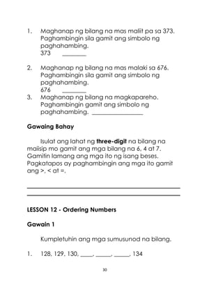 30
1. Maghanap ng bilang na mas maliit pa sa 373.
Paghambingin sila gamit ang simbolo ng
paghahambing.
373 ________
2. Maghanap ng bilang na mas malaki sa 676.
Paghambingin sila gamit ang simbolo ng
paghahambing.
676 ________
3. Maghanap ng bilang na magkapareho.
Paghambingin gamit ang simbolo ng
paghahambing. _________________
Gawaing Bahay
Isulat ang lahat ng three-digit na bilang na
maiisip mo gamit ang mga bilang na 6, 4 at 7.
Gamitin lamang ang mga ito ng isang beses.
Pagkatapos ay paghambingin ang mga ito gamit
ang >, < at =.
___________________________________________________
___________________________________________________
LESSON 12 - Ordering Numbers
Gawain 1
Kumpletuhin ang mga sumusunod na bilang.
1. 128, 129, 130, ____, _____, _____, 134
 