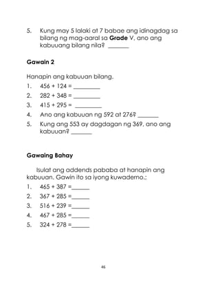 46
5. Kung may 5 lalaki at 7 babae ang idinagdag sa
bilang ng mag-aaral sa Grade V, ano ang
kabuuang bilang nila? _______
Gawain 2
Hanapin ang kabuuan bilang.
1. 456 + 124 = _________
2. 282 + 348 = _________
3. 415 + 295 = _________
4. Ano ang kabuuan ng 592 at 276? _______
5. Kung ang 553 ay dagdagan ng 369, ano ang
kabuuan? _______
Gawaing Bahay
Isulat ang addends pababa at hanapin ang
kabuuan. Gawin ito sa iyong kuwaderno.;
1. 465 + 387 =______
2. 367 + 285 =______
3. 516 + 239 =______
4. 467 + 285 =______
5. 324 + 278 =______
 