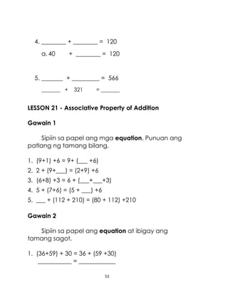 52
4. ________ + ________ = 120
a. 40 + ________ = 120
5. _______ + _________ = 566
_______ + 321 = _______
LESSON 21 - Associative Property of Addition
Gawain 1
Sipiin sa papel ang mga equation. Punuan ang
patlang ng tamang bilang.
1. (9+1) +6 = 9+ (___ +6)
2. 2 + (9+___) = (2+9) +6
3. (6+8) +3 = 6 + (___+___+3)
4. 5 + (7+6) = (5 + ___) +6
5. ___ + (112 + 210) = (80 + 112) +210
Gawain 2
Sipiin sa papel ang equation at ibigay ang
tamang sagot.
1. (36+59) + 30 = 36 + (59 +30)
___________ = ____________
 