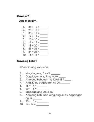 55
Gawain 2
Add mentally.
1. 35 + 5 = ______
2. 20 + 10 = ______
3. 30 + 15 = ______
4. 14 + 12 = ______
5. 15 + 10 = ______
6. 17 + 17 = ______
7. 18 + 20 = ______
8. 25 + 25 = ______
9. 24 + 25 = ______
10. 15 + 12 = ______
Gawaing Bahay
Hanapin ang kabuuan.
1. Idagdag ang 5 sa 9. _______
2. Dagdagan ang 7 ng walo. _____
3. Ano ang kabuuan ng 12 at 18? _____
4. Ang 30 ay dagdagan ng 20. _______
5. 16 + 14 = ________
6. 20 + 15 = ________
7. Idagdag ang 30 sa 15. ________
8. Ano ang kabuuan kung ang 40 ay dagdagan
ng 5? _______
9. 25 + 13 = _________
10. 16+ 16 = __________
 