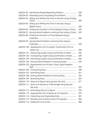 vii
LESSON 92 - Identifying Simple Repeating Patterns ………….......... 220
LESSON 93 - Extending and Completing the Patterns …………..... 226
LESSON 94 - Telling and Writing the Time in Minutes Using Analog
Clock ……………............................................................ 229
LESSON 95 - Telling and Writing the Time in Minutes Using a
Digital Clock …………………......................................... 232
LESSON 96 - Finding the Duration of Time Elapsed Using a Clock.. 234
LESSON 97 - Solving Word Problems involving Time Using a Clock 237
LESSON 98 - Finding the Duration of Time Elapsed Using a
Calendar ....................................................................... 240
LESSON 99 - Solving Word Problems involving Time Using a
Calendar ....................................................................... 242
LESSON 100 - Appropriate Unit of Length, Centimeter (cm) or
Meter (m) ………………………..................................... 244
LESSON 101 - Measuring Length Using Centimeter or Meter ........ 246
LESSON 102 - Comparing Length Using Centimeter or Meter........ 249
LESSON 103 - Estimating Length Using Centimeter or Meter........... 252
LESSON 104 - Solving Word Problems Involving Length ……........... 254
LESSON 105 - Appropriate Unit of Mass, Gram (g)or Kilogram
(kg) .................................................................................. 256
LESSON 106 - Comparing Mass …………………................................ 258
LESSON 107 - Estimating Mass ………………...................................... 261
LESSON 108 - Solving Word Problems Involving Mass …….............. 264
LESSON 109 - Illustrating Area …………………………........................ 267
LESSON 110 - Area of a Figure Using Square Tile Units ……............. 271
LESSON 111 - Area of a Square or a Rectangle Using Square
Tile Units ……………………………………….................. 273
LESSON 112 - Estimating Area of a Figure ………………….............. 276
LESSON 113 - Appropriate Unit of Measure of Capacity ……....... 279
LESSON 114 - Collecting and Organizing Data ………………......... 281
LESSON 115 - Reading and Constructing a Pictograph ………...... 284
LESSON 116 - Likelihood of an Event ……………………………......... 286
 