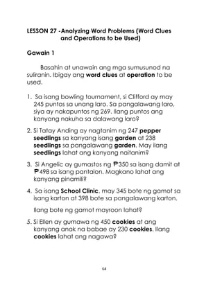 64
LESSON 27 -Analyzing Word Problems (Word Clues
and Operations to be Used)
Gawain 1
Basahin at unawain ang mga sumusunod na
suliranin. Ibigay ang word clues at operation to be
used.
1. Sa isang bowling tournament, si Clifford ay may
245 puntos sa unang laro. Sa pangalawang laro,
siya ay nakapuntos ng 269. Ilang puntos ang
kanyang nakuha sa dalawang laro?
2. Si Tatay Anding ay nagtanim ng 247 pepper
seedlings sa kanyang isang garden at 238
seedlings sa pangalawang garden. May ilang
seedlings lahat ang kanyang naitanim?
3. Si Angelic ay gumastos ng 350 sa isang damit at
498 sa isang pantalon. Magkano lahat ang
kanyang pinamili?
4. Sa isang School Clinic, may 345 bote ng gamot sa
isang karton at 398 bote sa pangalawang karton.
Ilang bote ng gamot mayroon lahat?
5. Si Ellen ay gumawa ng 450 cookies at ang
kanyang anak na babae ay 230 cookies. Ilang
cookies lahat ang nagawa?
 