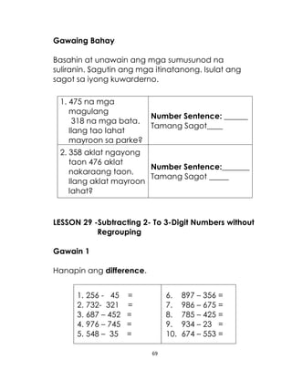 69
Gawaing Bahay
Basahin at unawain ang mga sumusunod na
suliranin. Sagutin ang mga itinatanong. Isulat ang
sagot sa iyong kuwarderno.
1. 475 na mga
magulang
318 na mga bata.
Ilang tao lahat
mayroon sa parke?
Number Sentence: ______
Tamang Sagot____
2. 358 aklat ngayong
taon 476 aklat
nakaraang taon.
Ilang aklat mayroon
lahat?
Number Sentence:_______
Tamang Sagot _____
LESSON 29 -Subtracting 2- To 3-Digit Numbers without
Regrouping
Gawain 1
Hanapin ang difference.
1. 256 - 45 =
2. 732- 321 =
3. 687 – 452 =
4. 976 – 745 =
5. 548 – 35 =
6. 897 – 356 =
7. 986 – 675 =
8. 785 – 425 =
9. 934 – 23 =
10. 674 – 553 =
 